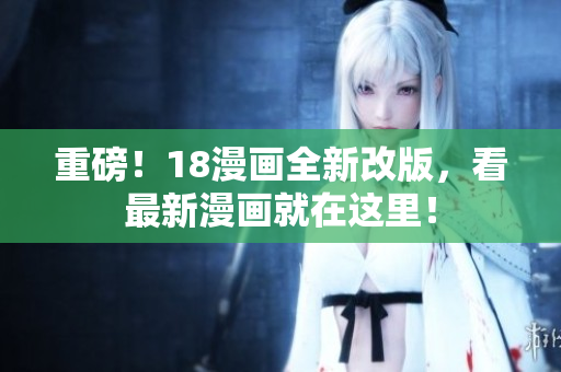 重磅！18漫画全新改版，看最新漫画就在这里！