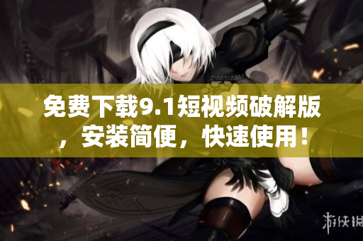 免费下载9.1短视频破解版，安装简便，快速使用！