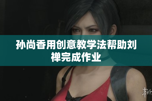 孙尚香用创意教学法帮助刘禅完成作业