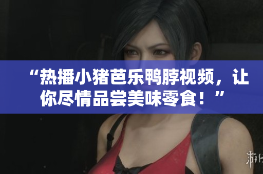“热播小猪芭乐鸭脖视频，让你尽情品尝美味零食！”