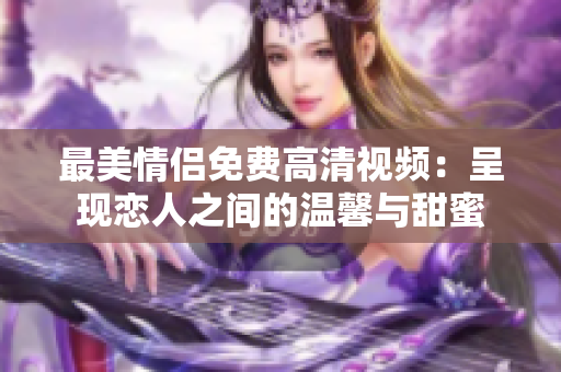 最美情侣免费高清视频：呈现恋人之间的温馨与甜蜜