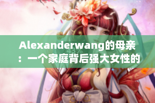 Alexanderwang的母亲：一个家庭背后强大女性的故事
