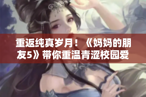 重返纯真岁月！《妈妈的朋友5》带你重温青涩校园爱情