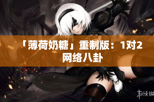 「薄荷奶糖」重制版：1对2    网络八卦