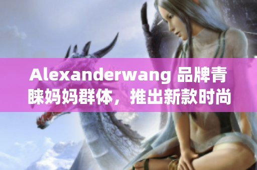 Alexanderwang 品牌青睐妈妈群体，推出新款时尚系列