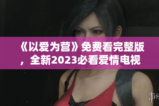 《以爱为营》免费看完整版，全新2023必看爱情电视剧