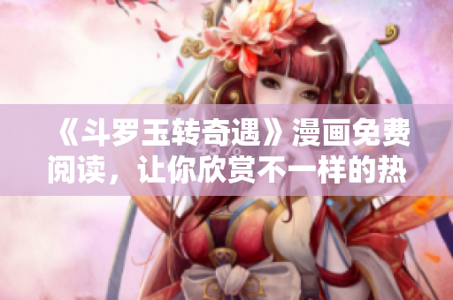 《斗罗玉转奇遇》漫画免费阅读，让你欣赏不一样的热血世界