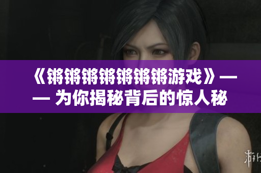 《锵锵锵锵锵锵锵游戏》—— 为你揭秘背后的惊人秘密！