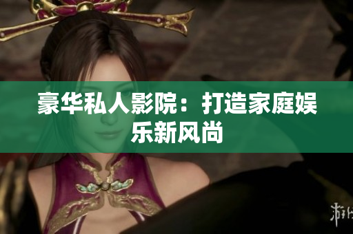 豪华私人影院：打造家庭娱乐新风尚