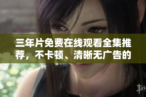 三年片免费在线观看全集推荐，不卡顿、清晰无广告的观看方法汇总！