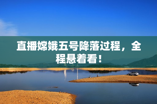 直播嫦娥五号降落过程，全程悬着看！