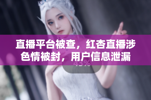 直播平台被查，红杏直播涉色情被封，用户信息泄漏