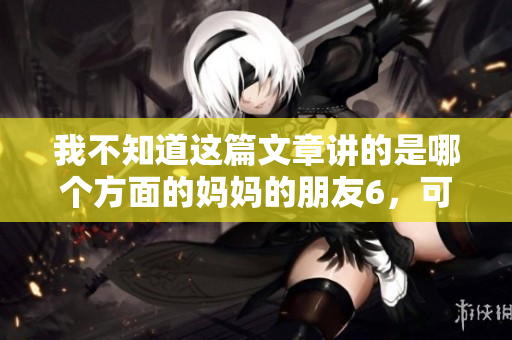 我不知道这篇文章讲的是哪个方面的妈妈的朋友6，可以给我更多的信息吗？