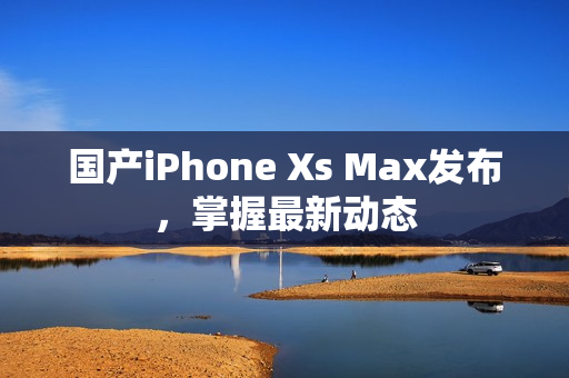国产iPhone Xs Max发布，掌握最新动态