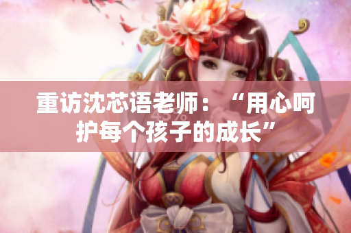 重访沈芯语老师：“用心呵护每个孩子的成长”