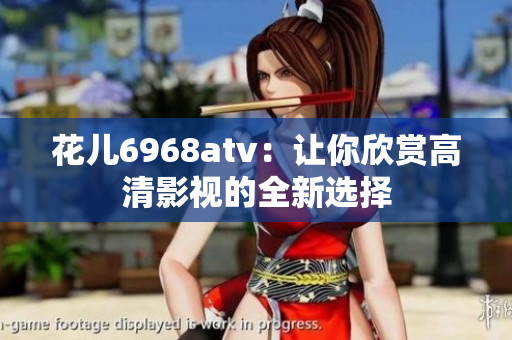 花儿6968atv：让你欣赏高清影视的全新选择