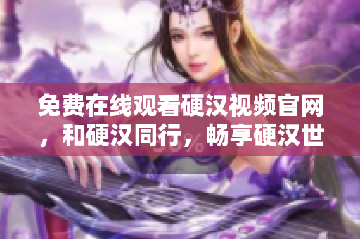 免费在线观看硬汉视频官网，和硬汉同行，畅享硬汉世界