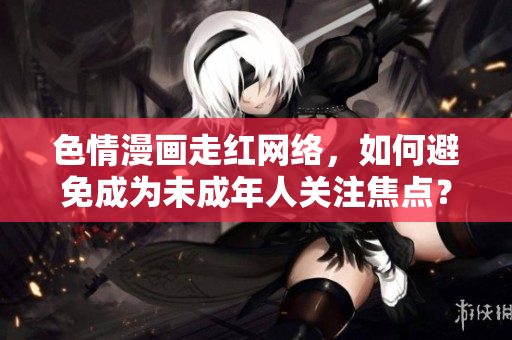 色情漫画走红网络，如何避免成为未成年人关注焦点？