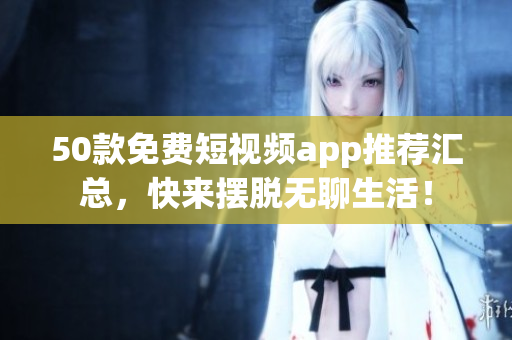 50款免费短视频app推荐汇总，快来摆脱无聊生活！