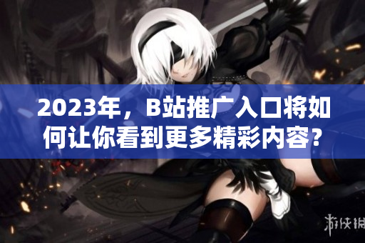 2023年，B站推广入口将如何让你看到更多精彩内容？