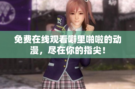 免费在线观看噼里啪啦的动漫，尽在你的指尖！