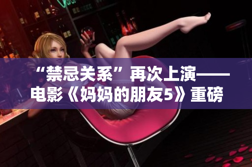 “禁忌关系”再次上演——电影《妈妈的朋友5》重磅上映