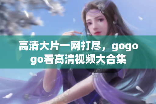 高清大片一网打尽，gogogo看高清视频大合集