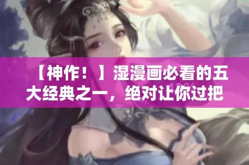 【神作！】湿漫画必看的五大经典之一，绝对让你过把瘾