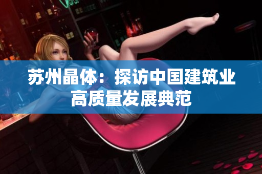 苏州晶体：探访中国建筑业高质量发展典范