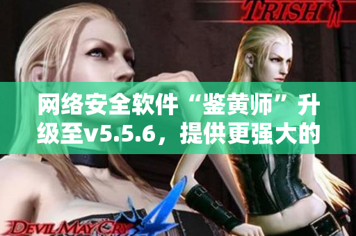 网络安全软件“鉴黄师”升级至v5.5.6，提供更强大的保障