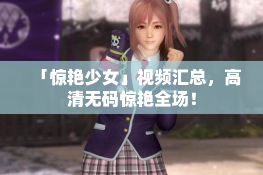 「惊艳少女」视频汇总，高清无码惊艳全场！