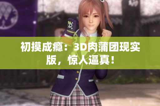 初摸成瘾：3D肉蒲团现实版，惊人逼真！