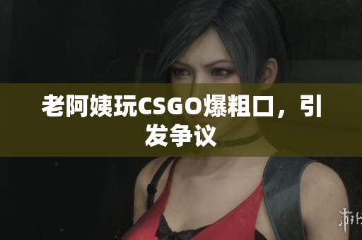 老阿姨玩CSGO爆粗口，引发争议