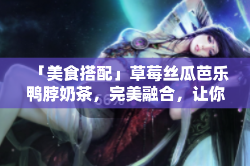 「美食搭配」草莓丝瓜芭乐鸭脖奶茶，完美融合，让你欲罢不能！