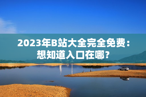 2023年B站大全完全免费：想知道入口在哪？