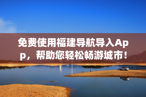免费使用福建导航导入App，帮助您轻松畅游城市！