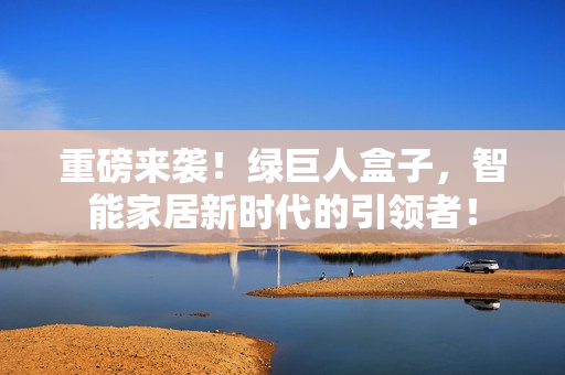 重磅来袭！绿巨人盒子，智能家居新时代的引领者！