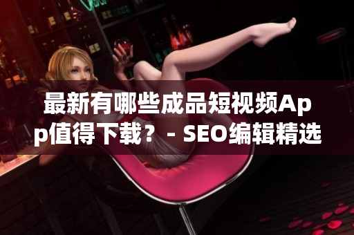 最新有哪些成品短视频App值得下载？- SEO编辑精选