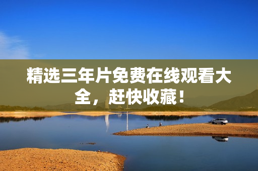 精选三年片免费在线观看大全，赶快收藏！
