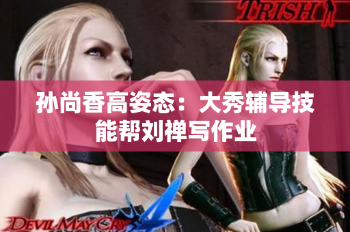 孙尚香高姿态：大秀辅导技能帮刘禅写作业