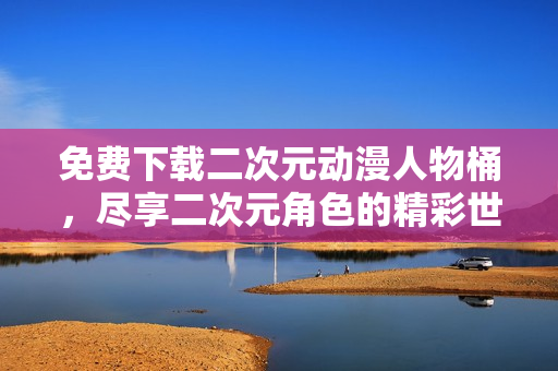 免费下载二次元动漫人物桶，尽享二次元角色的精彩世界！