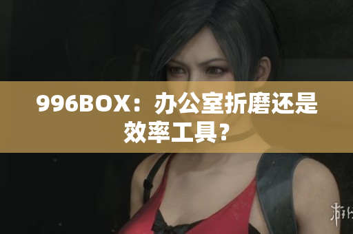 996BOX：办公室折磨还是效率工具？
