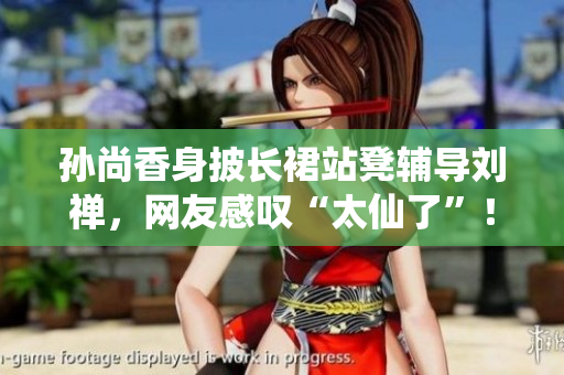 孙尚香身披长裙站凳辅导刘禅，网友感叹“太仙了”！