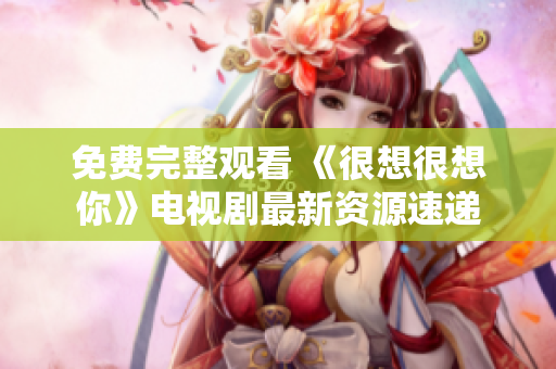 免费完整观看 《很想很想你》电视剧最新资源速递