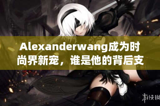 Alexanderwang成为时尚界新宠，谁是他的背后支持者？