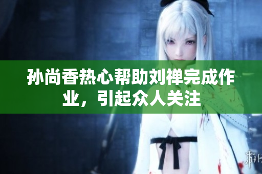 孙尚香热心帮助刘禅完成作业，引起众人关注