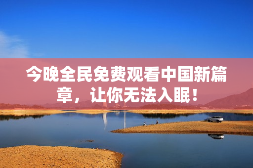 今晚全民免费观看中国新篇章，让你无法入眠！
