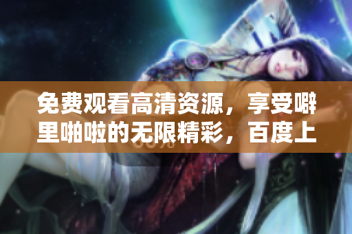 免费观看高清资源，享受噼里啪啦的无限精彩，百度上线啦