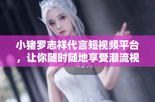 小猪罗志祥代言短视频平台，让你随时随地享受潮流视听！