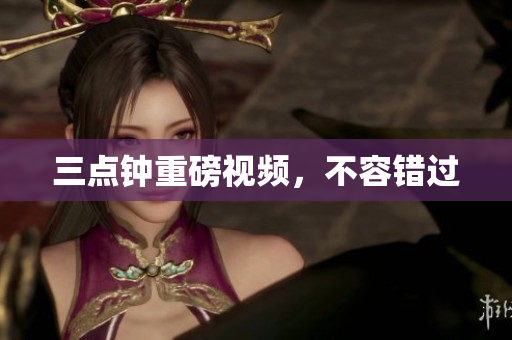 三点钟重磅视频，不容错过